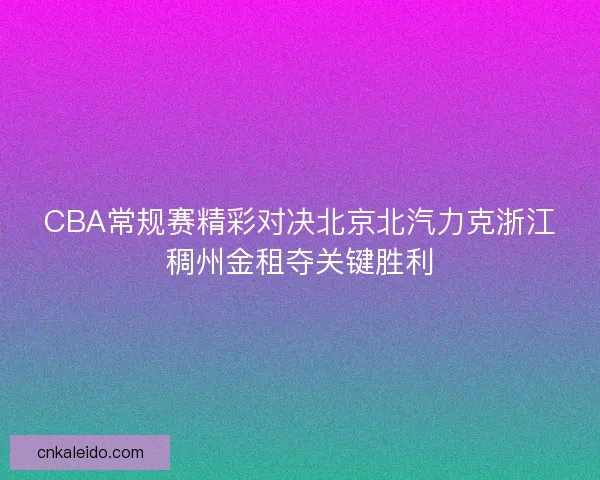 CBA常规赛精彩对决北京北汽力克浙江稠州金租夺关键胜利