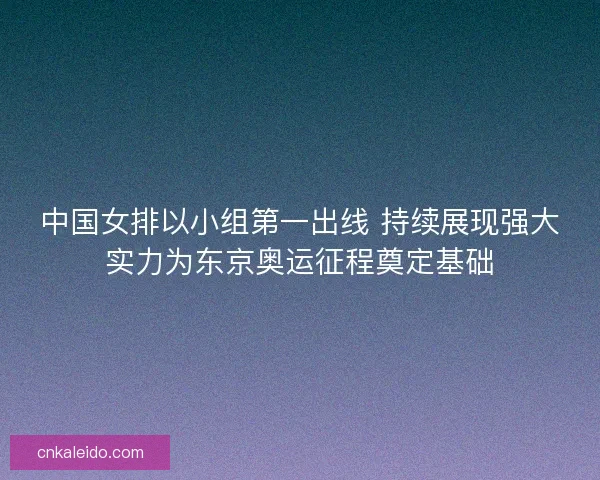 中国女排以小组第一出线 持续展现强大实力为东京奥运征程奠定基础