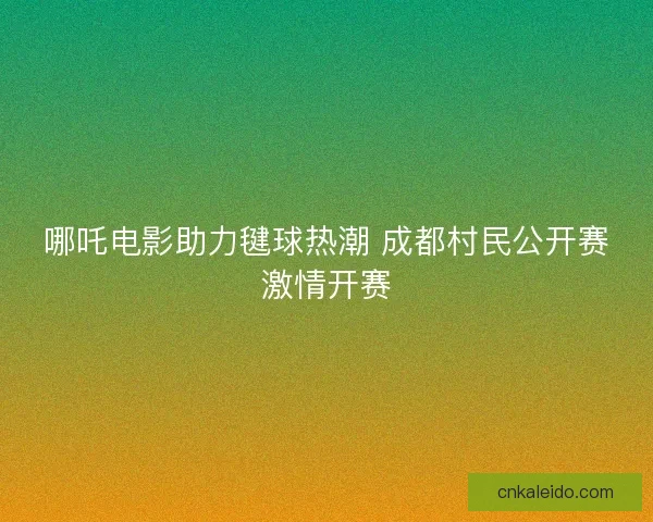 哪吒电影助力毽球热潮 成都村民公开赛激情开赛