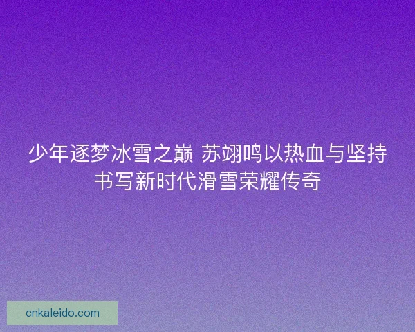 少年逐梦冰雪之巅 苏翊鸣以热血与坚持书写新时代滑雪荣耀传奇