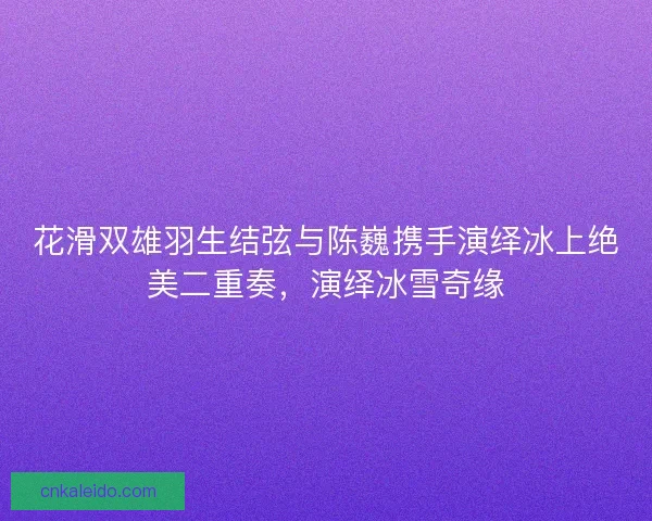 花滑双雄羽生结弦与陈巍携手演绎冰上绝美二重奏，演绎冰雪奇缘