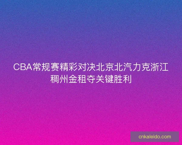 CBA常规赛精彩对决北京北汽力克浙江稠州金租夺关键胜利