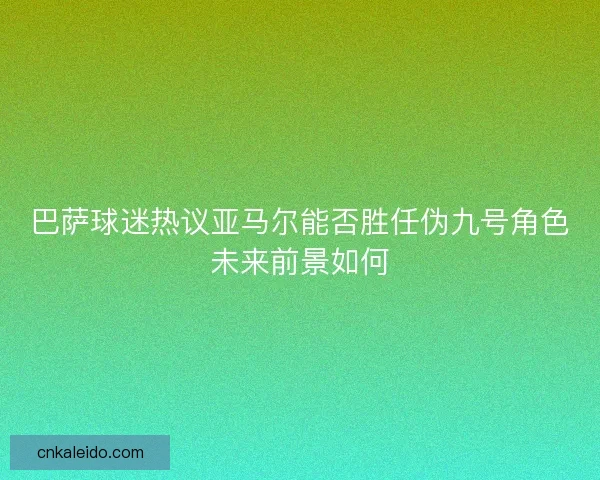 巴萨球迷热议亚马尔能否胜任伪九号角色未来前景如何